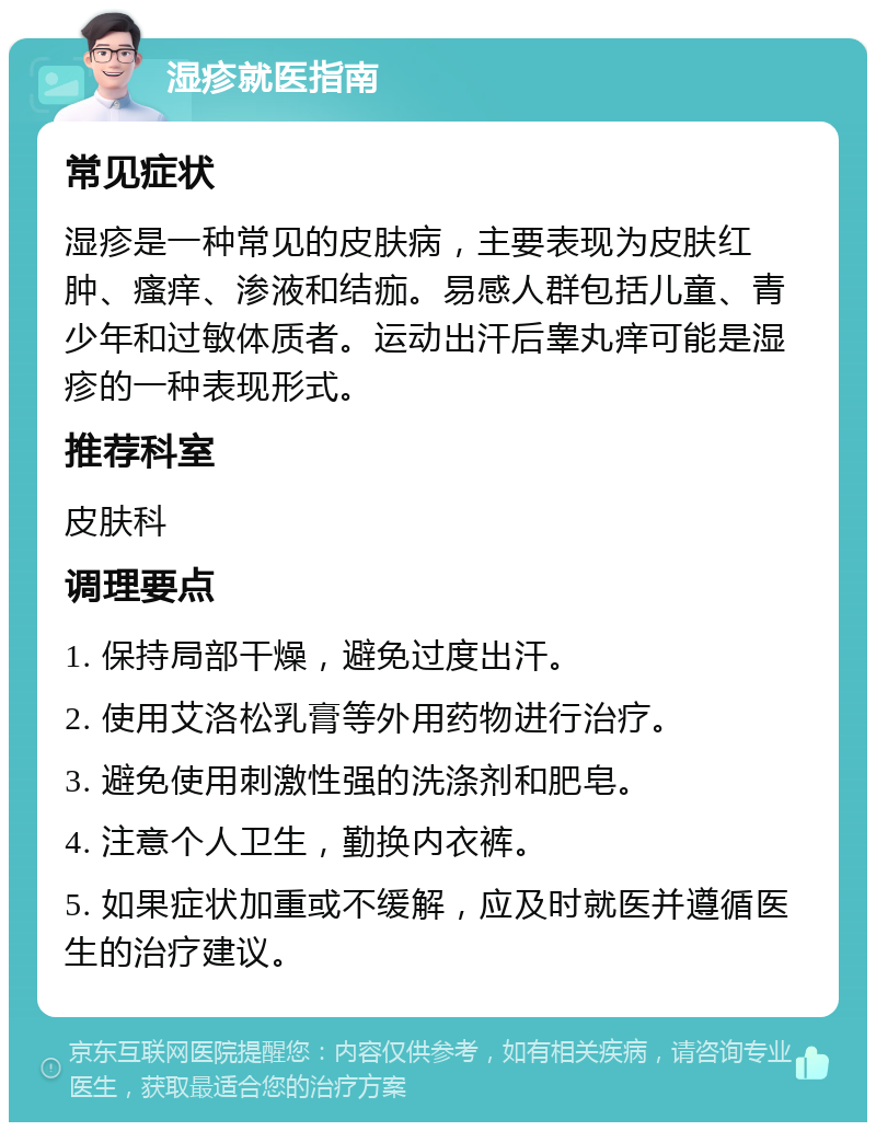 湿疹就医指南 常见症状 湿疹是一种常见的皮肤病，主要表现为皮肤红肿、瘙痒、渗液和结痂。易感人群包括儿童、青少年和过敏体质者。运动出汗后睾丸痒可能是湿疹的一种表现形式。 推荐科室 皮肤科 调理要点 1. 保持局部干燥，避免过度出汗。 2. 使用艾洛松乳膏等外用药物进行治疗。 3. 避免使用刺激性强的洗涤剂和肥皂。 4. 注意个人卫生，勤换内衣裤。 5. 如果症状加重或不缓解，应及时就医并遵循医生的治疗建议。