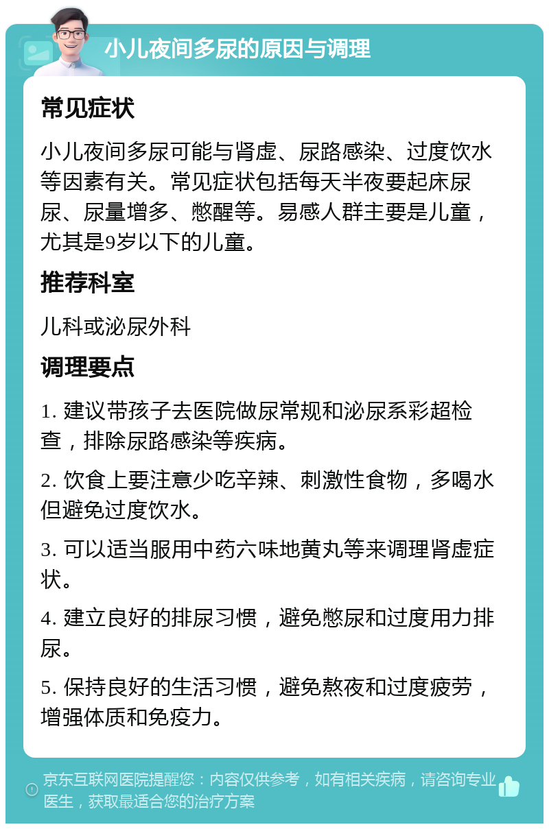 小儿夜间多尿的原因与调理 常见症状 小儿夜间多尿可能与肾虚、尿路感染、过度饮水等因素有关。常见症状包括每天半夜要起床尿尿、尿量增多、憋醒等。易感人群主要是儿童，尤其是9岁以下的儿童。 推荐科室 儿科或泌尿外科 调理要点 1. 建议带孩子去医院做尿常规和泌尿系彩超检查，排除尿路感染等疾病。 2. 饮食上要注意少吃辛辣、刺激性食物，多喝水但避免过度饮水。 3. 可以适当服用中药六味地黄丸等来调理肾虚症状。 4. 建立良好的排尿习惯，避免憋尿和过度用力排尿。 5. 保持良好的生活习惯，避免熬夜和过度疲劳，增强体质和免疫力。