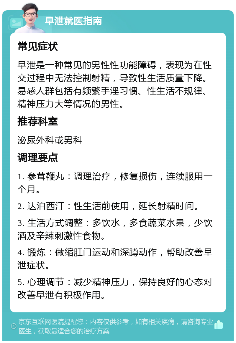 早泄就医指南 常见症状 早泄是一种常见的男性性功能障碍，表现为在性交过程中无法控制射精，导致性生活质量下降。易感人群包括有频繁手淫习惯、性生活不规律、精神压力大等情况的男性。 推荐科室 泌尿外科或男科 调理要点 1. 参茸鞭丸：调理治疗，修复损伤，连续服用一个月。 2. 达泊西汀：性生活前使用，延长射精时间。 3. 生活方式调整：多饮水，多食蔬菜水果，少饮酒及辛辣刺激性食物。 4. 锻炼：做缩肛门运动和深蹲动作，帮助改善早泄症状。 5. 心理调节：减少精神压力，保持良好的心态对改善早泄有积极作用。