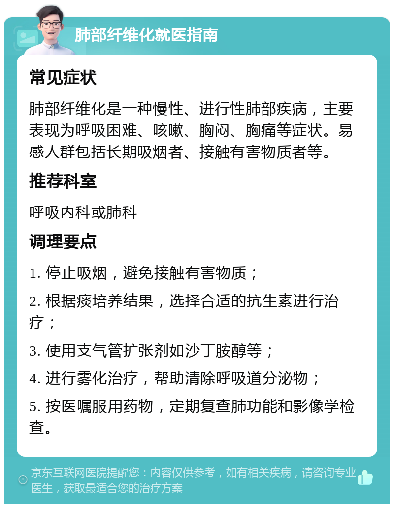 肺部纤维化就医指南 常见症状 肺部纤维化是一种慢性、进行性肺部疾病，主要表现为呼吸困难、咳嗽、胸闷、胸痛等症状。易感人群包括长期吸烟者、接触有害物质者等。 推荐科室 呼吸内科或肺科 调理要点 1. 停止吸烟，避免接触有害物质； 2. 根据痰培养结果，选择合适的抗生素进行治疗； 3. 使用支气管扩张剂如沙丁胺醇等； 4. 进行雾化治疗，帮助清除呼吸道分泌物； 5. 按医嘱服用药物，定期复查肺功能和影像学检查。