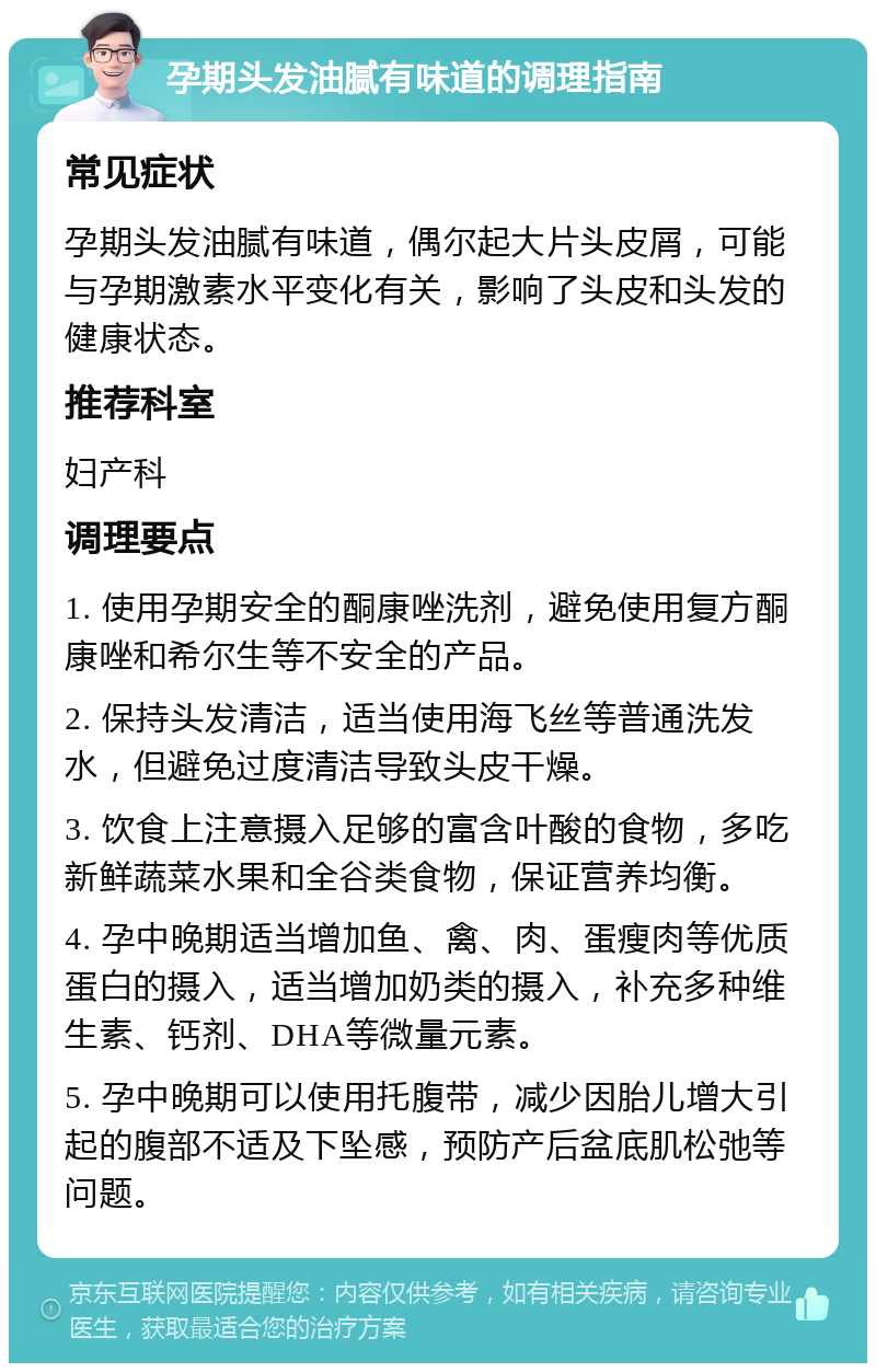 孕期头发油腻有味道的调理指南 常见症状 孕期头发油腻有味道，偶尔起大片头皮屑，可能与孕期激素水平变化有关，影响了头皮和头发的健康状态。 推荐科室 妇产科 调理要点 1. 使用孕期安全的酮康唑洗剂，避免使用复方酮康唑和希尔生等不安全的产品。 2. 保持头发清洁，适当使用海飞丝等普通洗发水，但避免过度清洁导致头皮干燥。 3. 饮食上注意摄入足够的富含叶酸的食物，多吃新鲜蔬菜水果和全谷类食物，保证营养均衡。 4. 孕中晚期适当增加鱼、禽、肉、蛋瘦肉等优质蛋白的摄入，适当增加奶类的摄入，补充多种维生素、钙剂、DHA等微量元素。 5. 孕中晚期可以使用托腹带，减少因胎儿增大引起的腹部不适及下坠感，预防产后盆底肌松弛等问题。