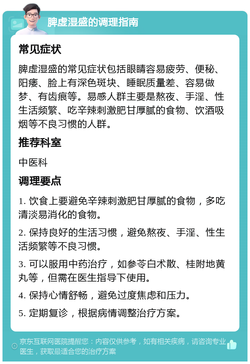 脾虚湿盛的调理指南 常见症状 脾虚湿盛的常见症状包括眼睛容易疲劳、便秘、阳痿、脸上有深色斑块、睡眠质量差、容易做梦、有齿痕等。易感人群主要是熬夜、手淫、性生活频繁、吃辛辣刺激肥甘厚腻的食物、饮酒吸烟等不良习惯的人群。 推荐科室 中医科 调理要点 1. 饮食上要避免辛辣刺激肥甘厚腻的食物，多吃清淡易消化的食物。 2. 保持良好的生活习惯，避免熬夜、手淫、性生活频繁等不良习惯。 3. 可以服用中药治疗，如参苓白术散、桂附地黄丸等，但需在医生指导下使用。 4. 保持心情舒畅，避免过度焦虑和压力。 5. 定期复诊，根据病情调整治疗方案。