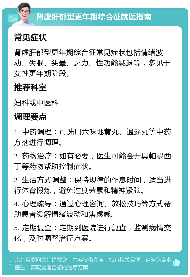 肾虚肝郁型更年期综合征就医指南 常见症状 肾虚肝郁型更年期综合征常见症状包括情绪波动、失眠、头晕、乏力、性功能减退等，多见于女性更年期阶段。 推荐科室 妇科或中医科 调理要点 1. 中药调理：可选用六味地黄丸、逍遥丸等中药方剂进行调理。 2. 药物治疗：如有必要，医生可能会开具帕罗西丁等药物帮助控制症状。 3. 生活方式调整：保持规律的作息时间，适当进行体育锻炼，避免过度劳累和精神紧张。 4. 心理疏导：通过心理咨询、放松技巧等方式帮助患者缓解情绪波动和焦虑感。 5. 定期复查：定期到医院进行复查，监测病情变化，及时调整治疗方案。