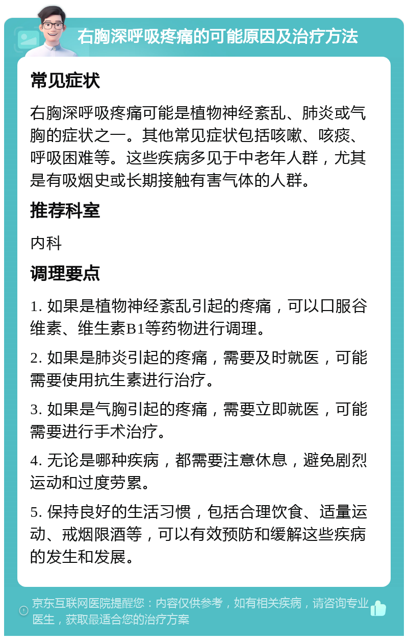 右胸深呼吸疼痛的可能原因及治疗方法 常见症状 右胸深呼吸疼痛可能是植物神经紊乱、肺炎或气胸的症状之一。其他常见症状包括咳嗽、咳痰、呼吸困难等。这些疾病多见于中老年人群，尤其是有吸烟史或长期接触有害气体的人群。 推荐科室 内科 调理要点 1. 如果是植物神经紊乱引起的疼痛，可以口服谷维素、维生素B1等药物进行调理。 2. 如果是肺炎引起的疼痛，需要及时就医，可能需要使用抗生素进行治疗。 3. 如果是气胸引起的疼痛，需要立即就医，可能需要进行手术治疗。 4. 无论是哪种疾病，都需要注意休息，避免剧烈运动和过度劳累。 5. 保持良好的生活习惯，包括合理饮食、适量运动、戒烟限酒等，可以有效预防和缓解这些疾病的发生和发展。