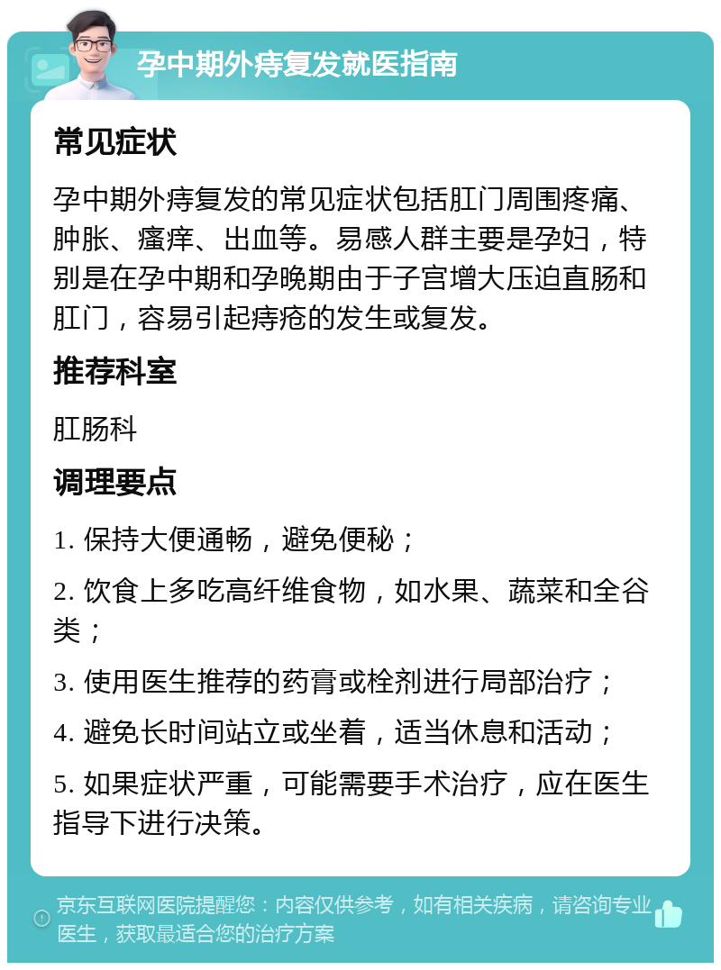 孕中期外痔复发就医指南 常见症状 孕中期外痔复发的常见症状包括肛门周围疼痛、肿胀、瘙痒、出血等。易感人群主要是孕妇，特别是在孕中期和孕晚期由于子宫增大压迫直肠和肛门，容易引起痔疮的发生或复发。 推荐科室 肛肠科 调理要点 1. 保持大便通畅，避免便秘； 2. 饮食上多吃高纤维食物，如水果、蔬菜和全谷类； 3. 使用医生推荐的药膏或栓剂进行局部治疗； 4. 避免长时间站立或坐着，适当休息和活动； 5. 如果症状严重，可能需要手术治疗，应在医生指导下进行决策。