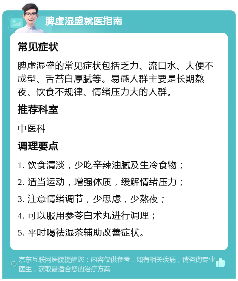 脾虚湿盛就医指南 常见症状 脾虚湿盛的常见症状包括乏力、流口水、大便不成型、舌苔白厚腻等。易感人群主要是长期熬夜、饮食不规律、情绪压力大的人群。 推荐科室 中医科 调理要点 1. 饮食清淡，少吃辛辣油腻及生冷食物； 2. 适当运动，增强体质，缓解情绪压力； 3. 注意情绪调节，少思虑，少熬夜； 4. 可以服用参苓白术丸进行调理； 5. 平时喝祛湿茶辅助改善症状。