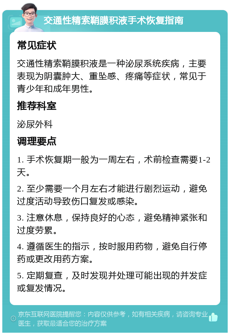 交通性精索鞘膜积液手术恢复指南 常见症状 交通性精索鞘膜积液是一种泌尿系统疾病，主要表现为阴囊肿大、重坠感、疼痛等症状，常见于青少年和成年男性。 推荐科室 泌尿外科 调理要点 1. 手术恢复期一般为一周左右，术前检查需要1-2天。 2. 至少需要一个月左右才能进行剧烈运动，避免过度活动导致伤口复发或感染。 3. 注意休息，保持良好的心态，避免精神紧张和过度劳累。 4. 遵循医生的指示，按时服用药物，避免自行停药或更改用药方案。 5. 定期复查，及时发现并处理可能出现的并发症或复发情况。