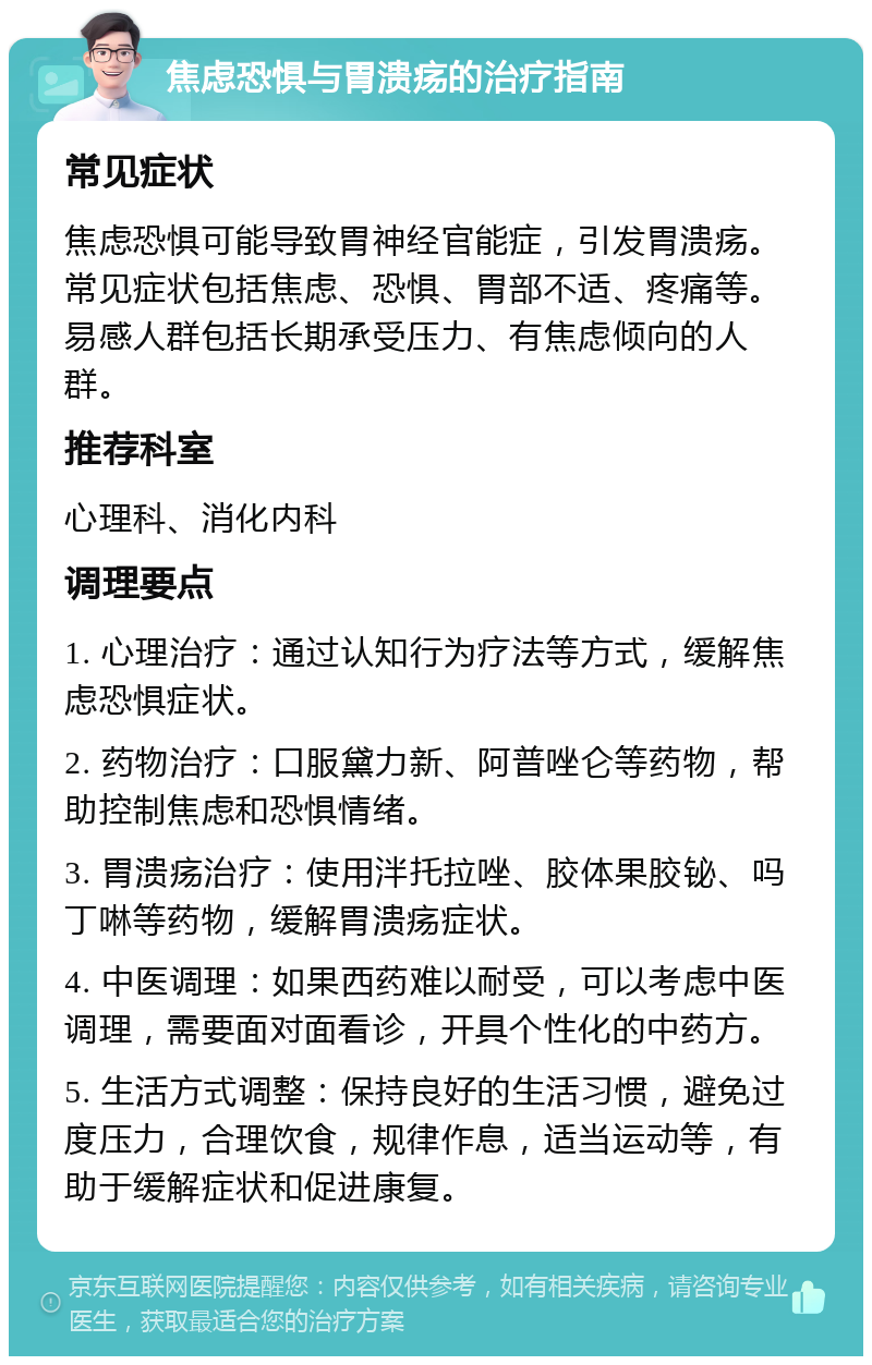 焦虑恐惧与胃溃疡的治疗指南 常见症状 焦虑恐惧可能导致胃神经官能症，引发胃溃疡。常见症状包括焦虑、恐惧、胃部不适、疼痛等。易感人群包括长期承受压力、有焦虑倾向的人群。 推荐科室 心理科、消化内科 调理要点 1. 心理治疗：通过认知行为疗法等方式，缓解焦虑恐惧症状。 2. 药物治疗：口服黛力新、阿普唑仑等药物，帮助控制焦虑和恐惧情绪。 3. 胃溃疡治疗：使用泮托拉唑、胶体果胶铋、吗丁啉等药物，缓解胃溃疡症状。 4. 中医调理：如果西药难以耐受，可以考虑中医调理，需要面对面看诊，开具个性化的中药方。 5. 生活方式调整：保持良好的生活习惯，避免过度压力，合理饮食，规律作息，适当运动等，有助于缓解症状和促进康复。