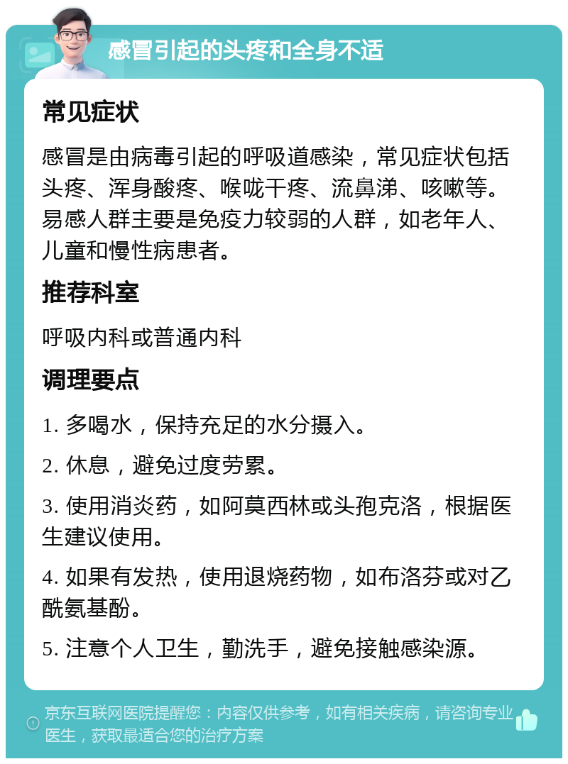 感冒引起的头疼和全身不适 常见症状 感冒是由病毒引起的呼吸道感染，常见症状包括头疼、浑身酸疼、喉咙干疼、流鼻涕、咳嗽等。易感人群主要是免疫力较弱的人群，如老年人、儿童和慢性病患者。 推荐科室 呼吸内科或普通内科 调理要点 1. 多喝水，保持充足的水分摄入。 2. 休息，避免过度劳累。 3. 使用消炎药，如阿莫西林或头孢克洛，根据医生建议使用。 4. 如果有发热，使用退烧药物，如布洛芬或对乙酰氨基酚。 5. 注意个人卫生，勤洗手，避免接触感染源。