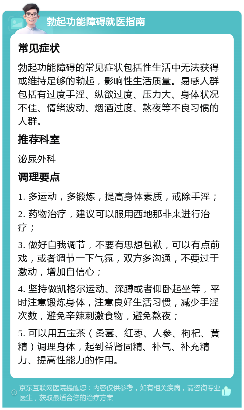 勃起功能障碍就医指南 常见症状 勃起功能障碍的常见症状包括性生活中无法获得或维持足够的勃起，影响性生活质量。易感人群包括有过度手淫、纵欲过度、压力大、身体状况不佳、情绪波动、烟酒过度、熬夜等不良习惯的人群。 推荐科室 泌尿外科 调理要点 1. 多运动，多锻炼，提高身体素质，戒除手淫； 2. 药物治疗，建议可以服用西地那非来进行治疗； 3. 做好自我调节，不要有思想包袱，可以有点前戏，或者调节一下气氛，双方多沟通，不要过于激动，增加自信心； 4. 坚持做凯格尔运动、深蹲或者仰卧起坐等，平时注意锻炼身体，注意良好生活习惯，减少手淫次数，避免辛辣刺激食物，避免熬夜； 5. 可以用五宝茶（桑葚、红枣、人参、枸杞、黄精）调理身体，起到益肾固精、补气、补充精力、提高性能力的作用。