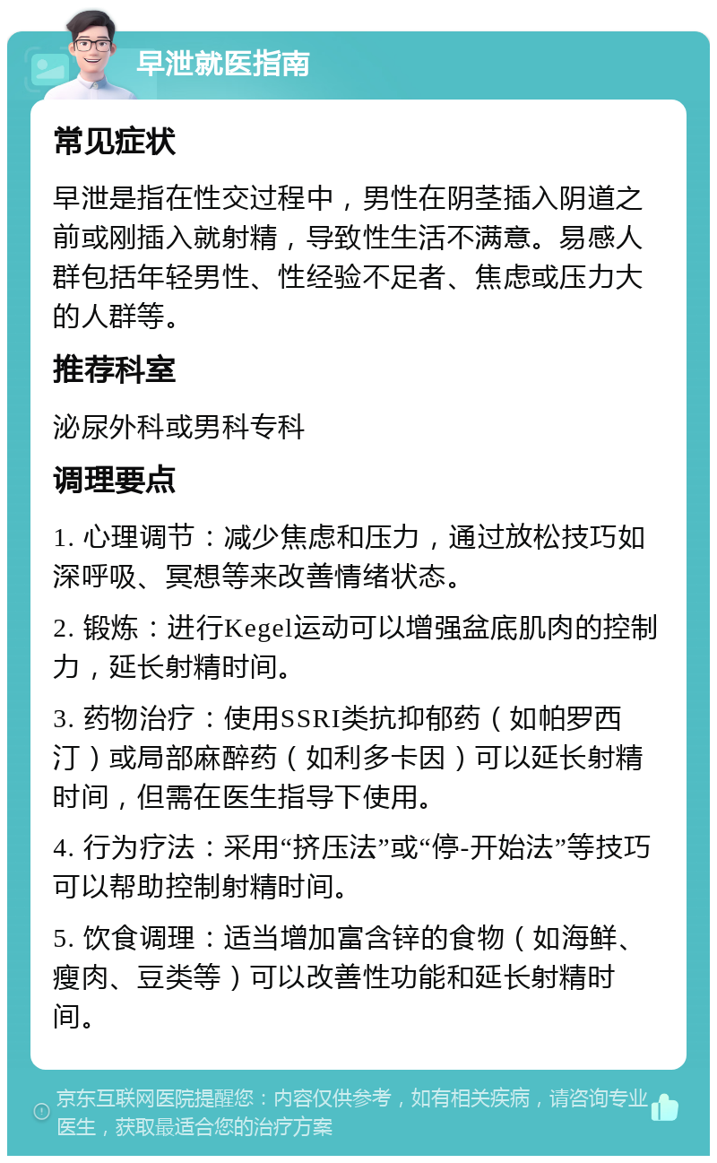 早泄就医指南 常见症状 早泄是指在性交过程中，男性在阴茎插入阴道之前或刚插入就射精，导致性生活不满意。易感人群包括年轻男性、性经验不足者、焦虑或压力大的人群等。 推荐科室 泌尿外科或男科专科 调理要点 1. 心理调节：减少焦虑和压力，通过放松技巧如深呼吸、冥想等来改善情绪状态。 2. 锻炼：进行Kegel运动可以增强盆底肌肉的控制力，延长射精时间。 3. 药物治疗：使用SSRI类抗抑郁药（如帕罗西汀）或局部麻醉药（如利多卡因）可以延长射精时间，但需在医生指导下使用。 4. 行为疗法：采用“挤压法”或“停-开始法”等技巧可以帮助控制射精时间。 5. 饮食调理：适当增加富含锌的食物（如海鲜、瘦肉、豆类等）可以改善性功能和延长射精时间。