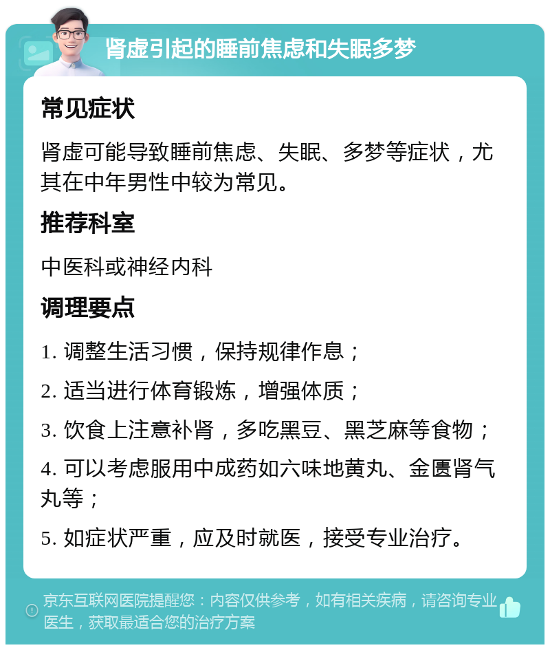 肾虚引起的睡前焦虑和失眠多梦 常见症状 肾虚可能导致睡前焦虑、失眠、多梦等症状，尤其在中年男性中较为常见。 推荐科室 中医科或神经内科 调理要点 1. 调整生活习惯，保持规律作息； 2. 适当进行体育锻炼，增强体质； 3. 饮食上注意补肾，多吃黑豆、黑芝麻等食物； 4. 可以考虑服用中成药如六味地黄丸、金匮肾气丸等； 5. 如症状严重，应及时就医，接受专业治疗。