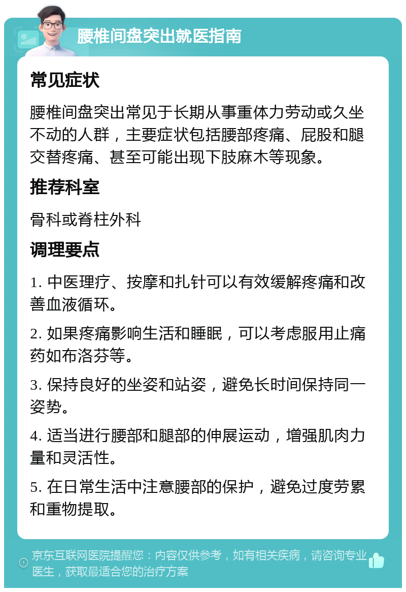 腰椎间盘突出就医指南 常见症状 腰椎间盘突出常见于长期从事重体力劳动或久坐不动的人群，主要症状包括腰部疼痛、屁股和腿交替疼痛、甚至可能出现下肢麻木等现象。 推荐科室 骨科或脊柱外科 调理要点 1. 中医理疗、按摩和扎针可以有效缓解疼痛和改善血液循环。 2. 如果疼痛影响生活和睡眠，可以考虑服用止痛药如布洛芬等。 3. 保持良好的坐姿和站姿，避免长时间保持同一姿势。 4. 适当进行腰部和腿部的伸展运动，增强肌肉力量和灵活性。 5. 在日常生活中注意腰部的保护，避免过度劳累和重物提取。