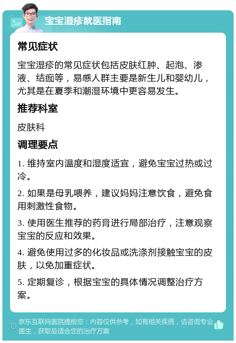 宝宝湿疹就医指南 常见症状 宝宝湿疹的常见症状包括皮肤红肿、起泡、渗液、结痂等，易感人群主要是新生儿和婴幼儿，尤其是在夏季和潮湿环境中更容易发生。 推荐科室 皮肤科 调理要点 1. 维持室内温度和湿度适宜，避免宝宝过热或过冷。 2. 如果是母乳喂养，建议妈妈注意饮食，避免食用刺激性食物。 3. 使用医生推荐的药膏进行局部治疗，注意观察宝宝的反应和效果。 4. 避免使用过多的化妆品或洗涤剂接触宝宝的皮肤，以免加重症状。 5. 定期复诊，根据宝宝的具体情况调整治疗方案。