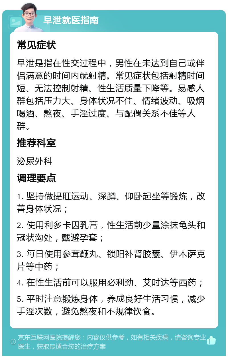 早泄就医指南 常见症状 早泄是指在性交过程中，男性在未达到自己或伴侣满意的时间内就射精。常见症状包括射精时间短、无法控制射精、性生活质量下降等。易感人群包括压力大、身体状况不佳、情绪波动、吸烟喝酒、熬夜、手淫过度、与配偶关系不佳等人群。 推荐科室 泌尿外科 调理要点 1. 坚持做提肛运动、深蹲、仰卧起坐等锻炼，改善身体状况； 2. 使用利多卡因乳膏，性生活前少量涂抹龟头和冠状沟处，戴避孕套； 3. 每日使用参茸鞭丸、锁阳补肾胶囊、伊木萨克片等中药； 4. 在性生活前可以服用必利劲、艾时达等西药； 5. 平时注意锻炼身体，养成良好生活习惯，减少手淫次数，避免熬夜和不规律饮食。