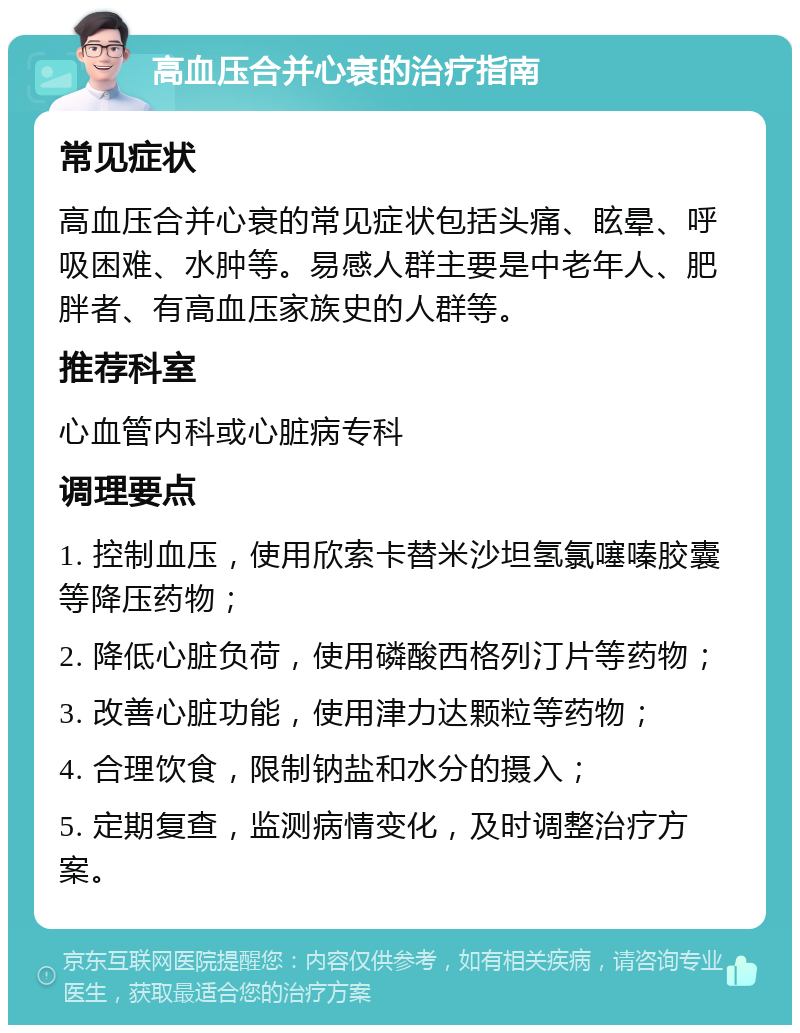 高血压合并心衰的治疗指南 常见症状 高血压合并心衰的常见症状包括头痛、眩晕、呼吸困难、水肿等。易感人群主要是中老年人、肥胖者、有高血压家族史的人群等。 推荐科室 心血管内科或心脏病专科 调理要点 1. 控制血压，使用欣索卡替米沙坦氢氯噻嗪胶囊等降压药物； 2. 降低心脏负荷，使用磷酸西格列汀片等药物； 3. 改善心脏功能，使用津力达颗粒等药物； 4. 合理饮食，限制钠盐和水分的摄入； 5. 定期复查，监测病情变化，及时调整治疗方案。