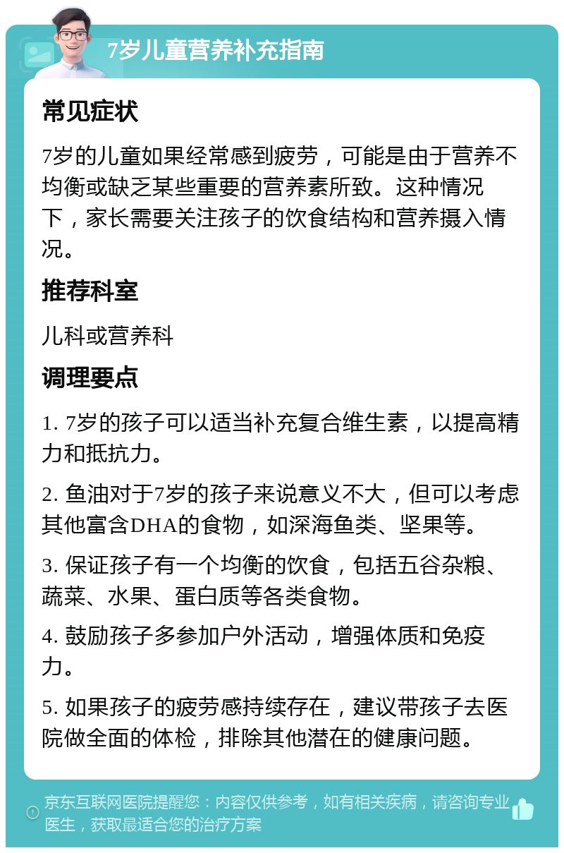 7岁儿童营养补充指南 常见症状 7岁的儿童如果经常感到疲劳，可能是由于营养不均衡或缺乏某些重要的营养素所致。这种情况下，家长需要关注孩子的饮食结构和营养摄入情况。 推荐科室 儿科或营养科 调理要点 1. 7岁的孩子可以适当补充复合维生素，以提高精力和抵抗力。 2. 鱼油对于7岁的孩子来说意义不大，但可以考虑其他富含DHA的食物，如深海鱼类、坚果等。 3. 保证孩子有一个均衡的饮食，包括五谷杂粮、蔬菜、水果、蛋白质等各类食物。 4. 鼓励孩子多参加户外活动，增强体质和免疫力。 5. 如果孩子的疲劳感持续存在，建议带孩子去医院做全面的体检，排除其他潜在的健康问题。