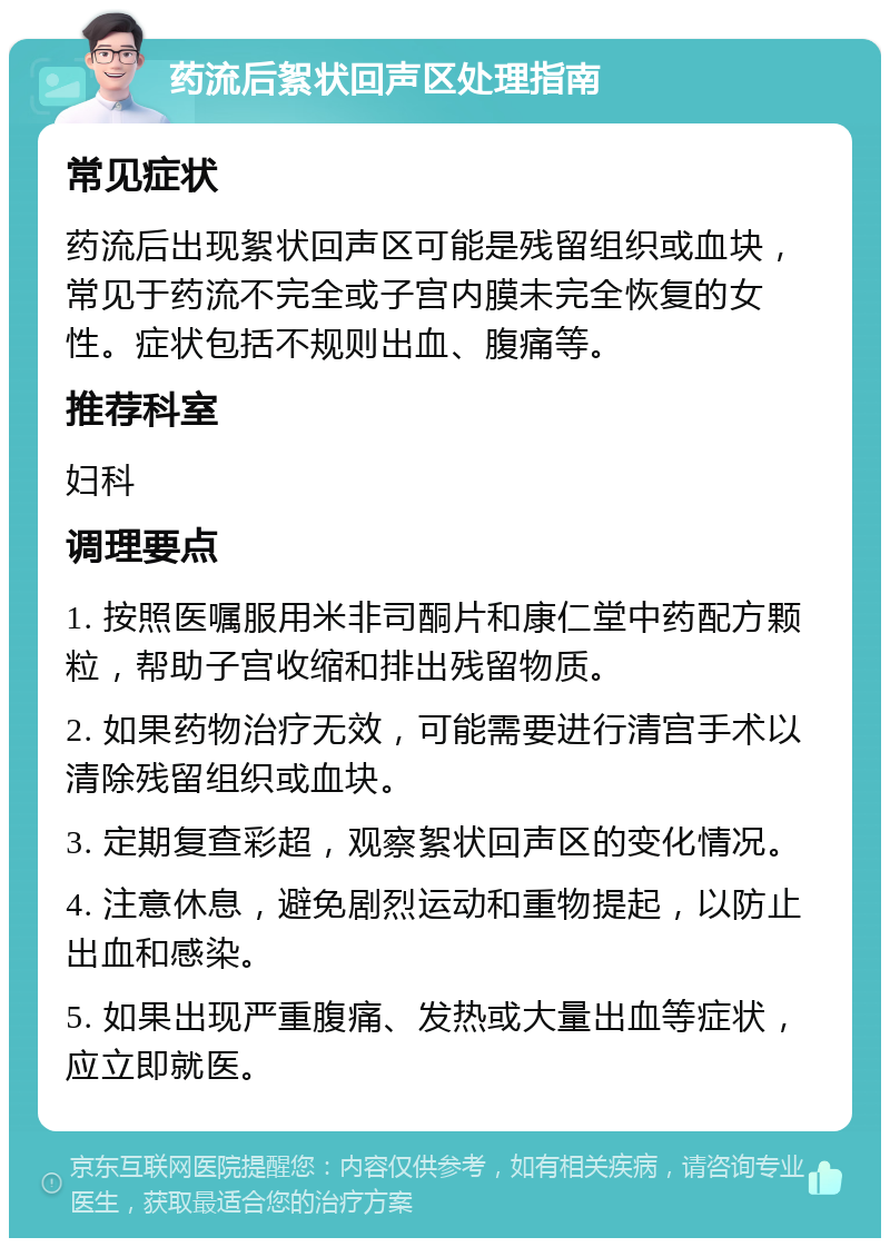 药流后絮状回声区处理指南 常见症状 药流后出现絮状回声区可能是残留组织或血块，常见于药流不完全或子宫内膜未完全恢复的女性。症状包括不规则出血、腹痛等。 推荐科室 妇科 调理要点 1. 按照医嘱服用米非司酮片和康仁堂中药配方颗粒，帮助子宫收缩和排出残留物质。 2. 如果药物治疗无效，可能需要进行清宫手术以清除残留组织或血块。 3. 定期复查彩超，观察絮状回声区的变化情况。 4. 注意休息，避免剧烈运动和重物提起，以防止出血和感染。 5. 如果出现严重腹痛、发热或大量出血等症状，应立即就医。