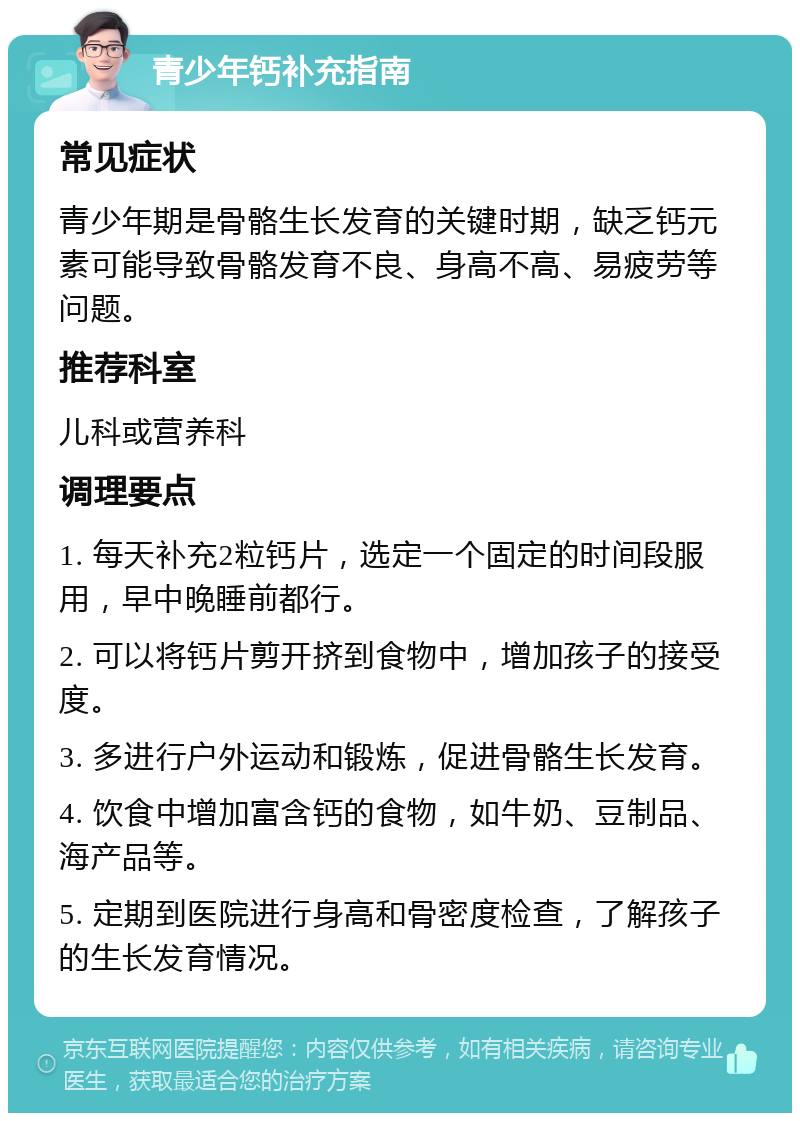 青少年钙补充指南 常见症状 青少年期是骨骼生长发育的关键时期，缺乏钙元素可能导致骨骼发育不良、身高不高、易疲劳等问题。 推荐科室 儿科或营养科 调理要点 1. 每天补充2粒钙片，选定一个固定的时间段服用，早中晚睡前都行。 2. 可以将钙片剪开挤到食物中，增加孩子的接受度。 3. 多进行户外运动和锻炼，促进骨骼生长发育。 4. 饮食中增加富含钙的食物，如牛奶、豆制品、海产品等。 5. 定期到医院进行身高和骨密度检查，了解孩子的生长发育情况。