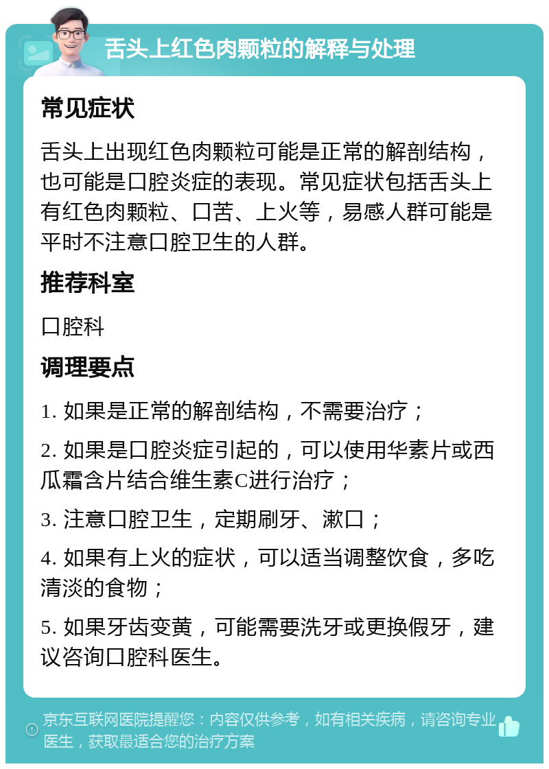 舌头上红色肉颗粒的解释与处理 常见症状 舌头上出现红色肉颗粒可能是正常的解剖结构，也可能是口腔炎症的表现。常见症状包括舌头上有红色肉颗粒、口苦、上火等，易感人群可能是平时不注意口腔卫生的人群。 推荐科室 口腔科 调理要点 1. 如果是正常的解剖结构，不需要治疗； 2. 如果是口腔炎症引起的，可以使用华素片或西瓜霜含片结合维生素C进行治疗； 3. 注意口腔卫生，定期刷牙、漱口； 4. 如果有上火的症状，可以适当调整饮食，多吃清淡的食物； 5. 如果牙齿变黄，可能需要洗牙或更换假牙，建议咨询口腔科医生。