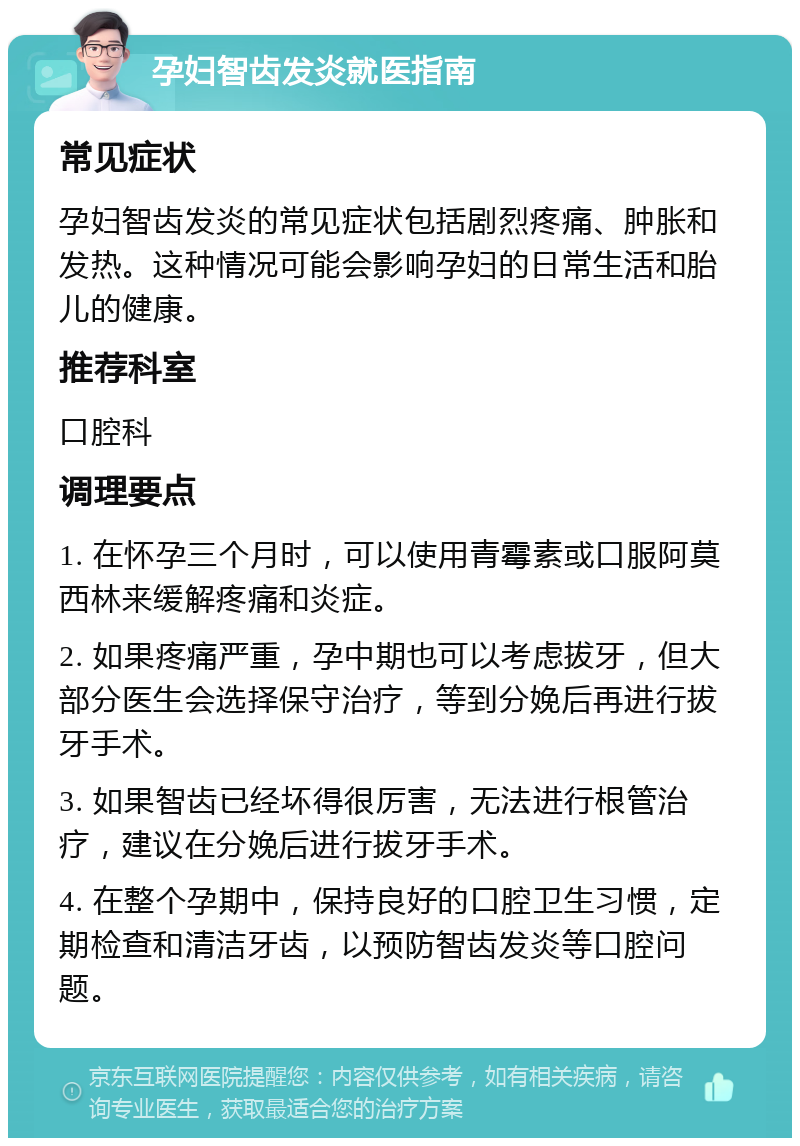 孕妇智齿发炎就医指南 常见症状 孕妇智齿发炎的常见症状包括剧烈疼痛、肿胀和发热。这种情况可能会影响孕妇的日常生活和胎儿的健康。 推荐科室 口腔科 调理要点 1. 在怀孕三个月时，可以使用青霉素或口服阿莫西林来缓解疼痛和炎症。 2. 如果疼痛严重，孕中期也可以考虑拔牙，但大部分医生会选择保守治疗，等到分娩后再进行拔牙手术。 3. 如果智齿已经坏得很厉害，无法进行根管治疗，建议在分娩后进行拔牙手术。 4. 在整个孕期中，保持良好的口腔卫生习惯，定期检查和清洁牙齿，以预防智齿发炎等口腔问题。