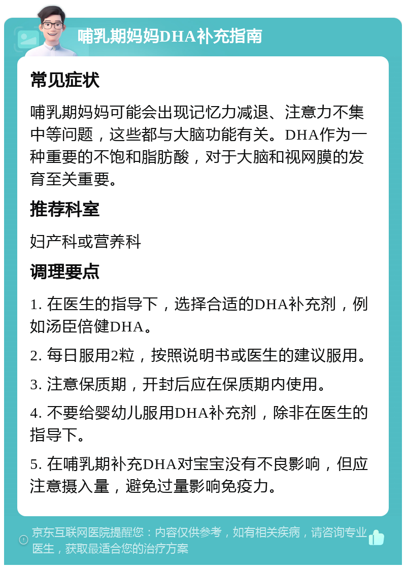 哺乳期妈妈DHA补充指南 常见症状 哺乳期妈妈可能会出现记忆力减退、注意力不集中等问题，这些都与大脑功能有关。DHA作为一种重要的不饱和脂肪酸，对于大脑和视网膜的发育至关重要。 推荐科室 妇产科或营养科 调理要点 1. 在医生的指导下，选择合适的DHA补充剂，例如汤臣倍健DHA。 2. 每日服用2粒，按照说明书或医生的建议服用。 3. 注意保质期，开封后应在保质期内使用。 4. 不要给婴幼儿服用DHA补充剂，除非在医生的指导下。 5. 在哺乳期补充DHA对宝宝没有不良影响，但应注意摄入量，避免过量影响免疫力。