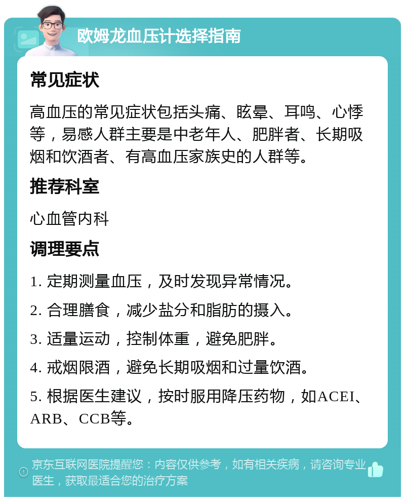 欧姆龙血压计选择指南 常见症状 高血压的常见症状包括头痛、眩晕、耳鸣、心悸等，易感人群主要是中老年人、肥胖者、长期吸烟和饮酒者、有高血压家族史的人群等。 推荐科室 心血管内科 调理要点 1. 定期测量血压，及时发现异常情况。 2. 合理膳食，减少盐分和脂肪的摄入。 3. 适量运动，控制体重，避免肥胖。 4. 戒烟限酒，避免长期吸烟和过量饮酒。 5. 根据医生建议，按时服用降压药物，如ACEI、ARB、CCB等。