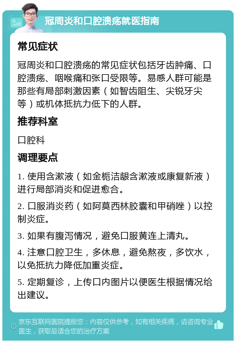 冠周炎和口腔溃疡就医指南 常见症状 冠周炎和口腔溃疡的常见症状包括牙齿肿痛、口腔溃疡、咽喉痛和张口受限等。易感人群可能是那些有局部刺激因素（如智齿阻生、尖锐牙尖等）或机体抵抗力低下的人群。 推荐科室 口腔科 调理要点 1. 使用含漱液（如金栀洁龈含漱液或康复新液）进行局部消炎和促进愈合。 2. 口服消炎药（如阿莫西林胶囊和甲硝唑）以控制炎症。 3. 如果有腹泻情况，避免口服黄连上清丸。 4. 注意口腔卫生，多休息，避免熬夜，多饮水，以免抵抗力降低加重炎症。 5. 定期复诊，上传口内图片以便医生根据情况给出建议。