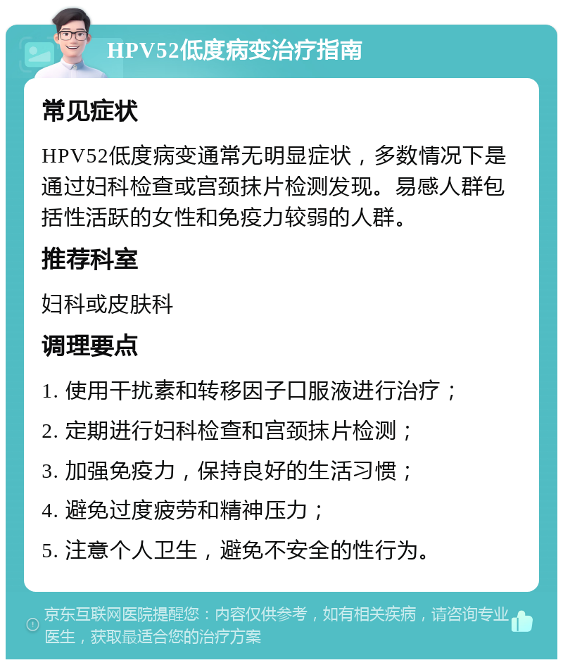 HPV52低度病变治疗指南 常见症状 HPV52低度病变通常无明显症状，多数情况下是通过妇科检查或宫颈抹片检测发现。易感人群包括性活跃的女性和免疫力较弱的人群。 推荐科室 妇科或皮肤科 调理要点 1. 使用干扰素和转移因子口服液进行治疗； 2. 定期进行妇科检查和宫颈抹片检测； 3. 加强免疫力，保持良好的生活习惯； 4. 避免过度疲劳和精神压力； 5. 注意个人卫生，避免不安全的性行为。