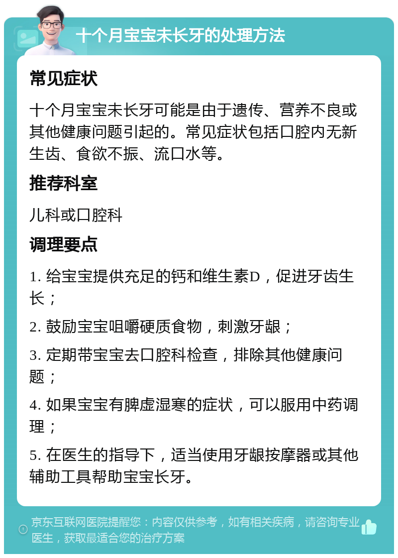 十个月宝宝未长牙的处理方法 常见症状 十个月宝宝未长牙可能是由于遗传、营养不良或其他健康问题引起的。常见症状包括口腔内无新生齿、食欲不振、流口水等。 推荐科室 儿科或口腔科 调理要点 1. 给宝宝提供充足的钙和维生素D，促进牙齿生长； 2. 鼓励宝宝咀嚼硬质食物，刺激牙龈； 3. 定期带宝宝去口腔科检查，排除其他健康问题； 4. 如果宝宝有脾虚湿寒的症状，可以服用中药调理； 5. 在医生的指导下，适当使用牙龈按摩器或其他辅助工具帮助宝宝长牙。