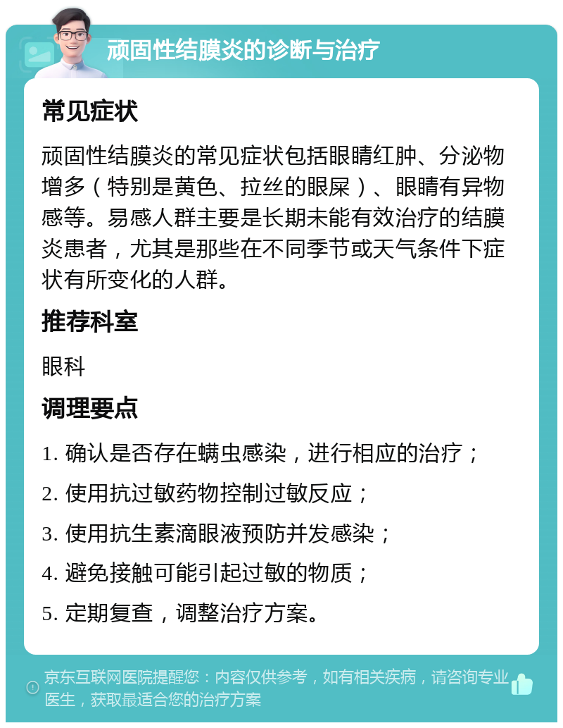 顽固性结膜炎的诊断与治疗 常见症状 顽固性结膜炎的常见症状包括眼睛红肿、分泌物增多（特别是黄色、拉丝的眼屎）、眼睛有异物感等。易感人群主要是长期未能有效治疗的结膜炎患者，尤其是那些在不同季节或天气条件下症状有所变化的人群。 推荐科室 眼科 调理要点 1. 确认是否存在螨虫感染，进行相应的治疗； 2. 使用抗过敏药物控制过敏反应； 3. 使用抗生素滴眼液预防并发感染； 4. 避免接触可能引起过敏的物质； 5. 定期复查，调整治疗方案。