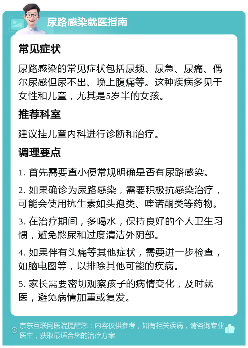 尿路感染就医指南 常见症状 尿路感染的常见症状包括尿频、尿急、尿痛、偶尔尿感但尿不出、晚上腹痛等。这种疾病多见于女性和儿童，尤其是5岁半的女孩。 推荐科室 建议挂儿童内科进行诊断和治疗。 调理要点 1. 首先需要查小便常规明确是否有尿路感染。 2. 如果确诊为尿路感染，需要积极抗感染治疗，可能会使用抗生素如头孢类、喹诺酮类等药物。 3. 在治疗期间，多喝水，保持良好的个人卫生习惯，避免憋尿和过度清洁外阴部。 4. 如果伴有头痛等其他症状，需要进一步检查，如脑电图等，以排除其他可能的疾病。 5. 家长需要密切观察孩子的病情变化，及时就医，避免病情加重或复发。