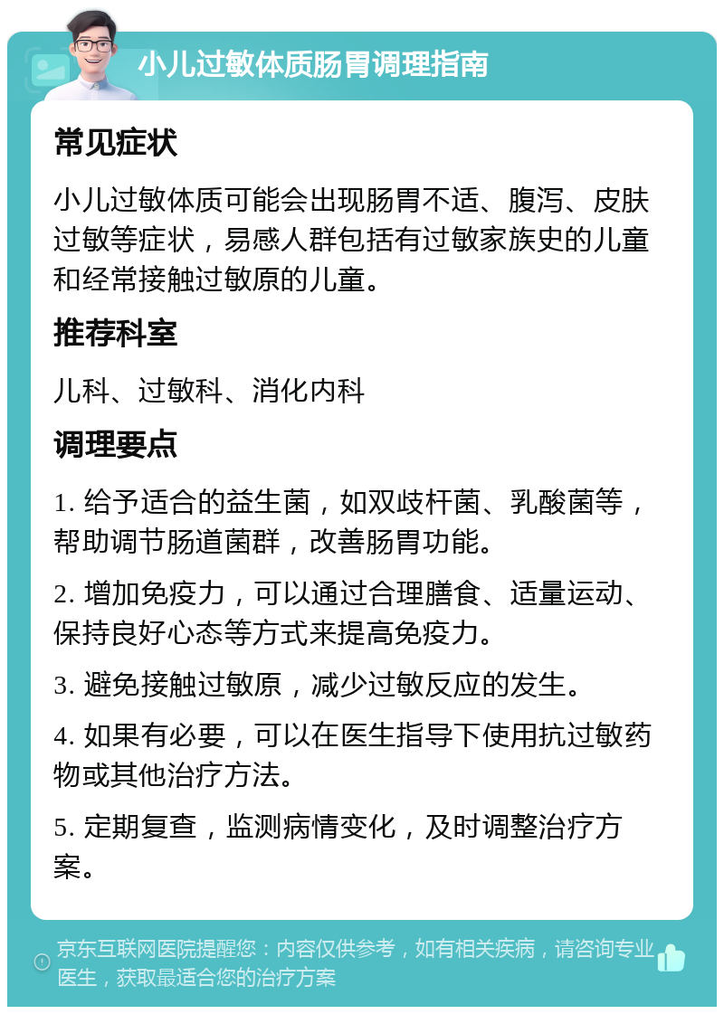 小儿过敏体质肠胃调理指南 常见症状 小儿过敏体质可能会出现肠胃不适、腹泻、皮肤过敏等症状，易感人群包括有过敏家族史的儿童和经常接触过敏原的儿童。 推荐科室 儿科、过敏科、消化内科 调理要点 1. 给予适合的益生菌，如双歧杆菌、乳酸菌等，帮助调节肠道菌群，改善肠胃功能。 2. 增加免疫力，可以通过合理膳食、适量运动、保持良好心态等方式来提高免疫力。 3. 避免接触过敏原，减少过敏反应的发生。 4. 如果有必要，可以在医生指导下使用抗过敏药物或其他治疗方法。 5. 定期复查，监测病情变化，及时调整治疗方案。