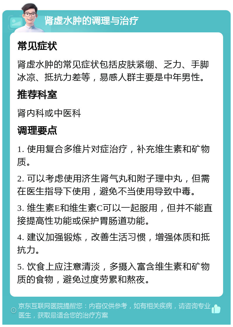 肾虚水肿的调理与治疗 常见症状 肾虚水肿的常见症状包括皮肤紧绷、乏力、手脚冰凉、抵抗力差等，易感人群主要是中年男性。 推荐科室 肾内科或中医科 调理要点 1. 使用复合多维片对症治疗，补充维生素和矿物质。 2. 可以考虑使用济生肾气丸和附子理中丸，但需在医生指导下使用，避免不当使用导致中毒。 3. 维生素E和维生素C可以一起服用，但并不能直接提高性功能或保护胃肠道功能。 4. 建议加强锻炼，改善生活习惯，增强体质和抵抗力。 5. 饮食上应注意清淡，多摄入富含维生素和矿物质的食物，避免过度劳累和熬夜。