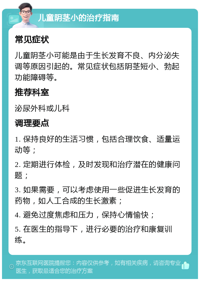 儿童阴茎小的治疗指南 常见症状 儿童阴茎小可能是由于生长发育不良、内分泌失调等原因引起的。常见症状包括阴茎短小、勃起功能障碍等。 推荐科室 泌尿外科或儿科 调理要点 1. 保持良好的生活习惯，包括合理饮食、适量运动等； 2. 定期进行体检，及时发现和治疗潜在的健康问题； 3. 如果需要，可以考虑使用一些促进生长发育的药物，如人工合成的生长激素； 4. 避免过度焦虑和压力，保持心情愉快； 5. 在医生的指导下，进行必要的治疗和康复训练。