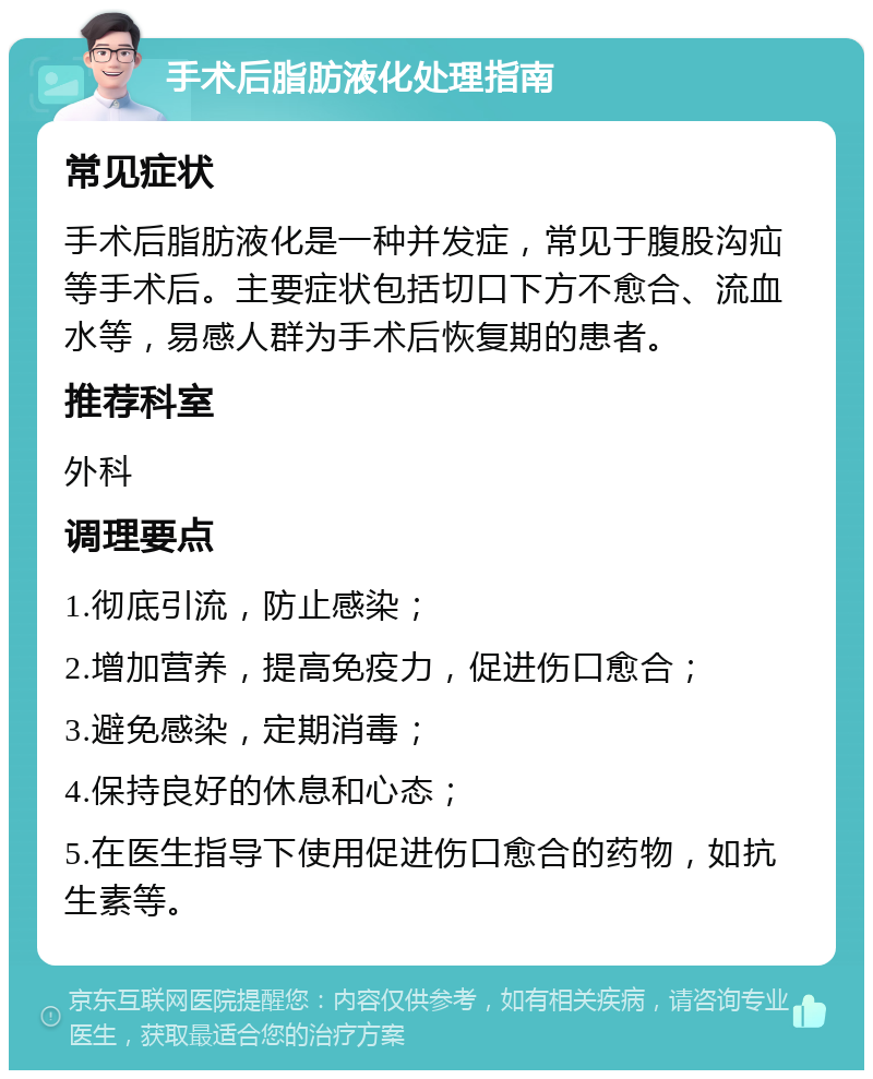 手术后脂肪液化处理指南 常见症状 手术后脂肪液化是一种并发症，常见于腹股沟疝等手术后。主要症状包括切口下方不愈合、流血水等，易感人群为手术后恢复期的患者。 推荐科室 外科 调理要点 1.彻底引流，防止感染； 2.增加营养，提高免疫力，促进伤口愈合； 3.避免感染，定期消毒； 4.保持良好的休息和心态； 5.在医生指导下使用促进伤口愈合的药物，如抗生素等。