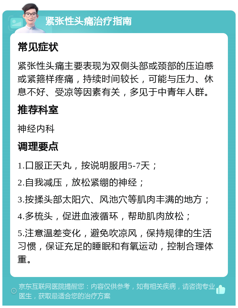 紧张性头痛治疗指南 常见症状 紧张性头痛主要表现为双侧头部或颈部的压迫感或紧箍样疼痛，持续时间较长，可能与压力、休息不好、受凉等因素有关，多见于中青年人群。 推荐科室 神经内科 调理要点 1.口服正天丸，按说明服用5-7天； 2.自我减压，放松紧绷的神经； 3.按揉头部太阳穴、风池穴等肌肉丰满的地方； 4.多梳头，促进血液循环，帮助肌肉放松； 5.注意温差变化，避免吹凉风，保持规律的生活习惯，保证充足的睡眠和有氧运动，控制合理体重。