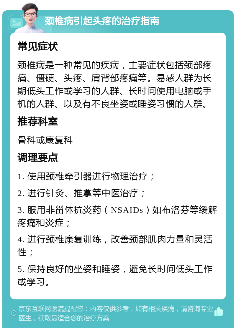 颈椎病引起头疼的治疗指南 常见症状 颈椎病是一种常见的疾病，主要症状包括颈部疼痛、僵硬、头疼、肩背部疼痛等。易感人群为长期低头工作或学习的人群、长时间使用电脑或手机的人群、以及有不良坐姿或睡姿习惯的人群。 推荐科室 骨科或康复科 调理要点 1. 使用颈椎牵引器进行物理治疗； 2. 进行针灸、推拿等中医治疗； 3. 服用非甾体抗炎药（NSAIDs）如布洛芬等缓解疼痛和炎症； 4. 进行颈椎康复训练，改善颈部肌肉力量和灵活性； 5. 保持良好的坐姿和睡姿，避免长时间低头工作或学习。