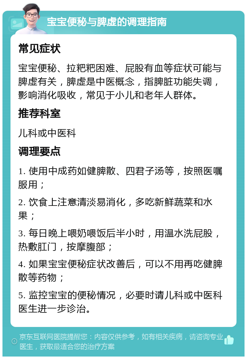 宝宝便秘与脾虚的调理指南 常见症状 宝宝便秘、拉粑粑困难、屁股有血等症状可能与脾虚有关，脾虚是中医概念，指脾脏功能失调，影响消化吸收，常见于小儿和老年人群体。 推荐科室 儿科或中医科 调理要点 1. 使用中成药如健脾散、四君子汤等，按照医嘱服用； 2. 饮食上注意清淡易消化，多吃新鲜蔬菜和水果； 3. 每日晚上喂奶喂饭后半小时，用温水洗屁股，热敷肛门，按摩腹部； 4. 如果宝宝便秘症状改善后，可以不用再吃健脾散等药物； 5. 监控宝宝的便秘情况，必要时请儿科或中医科医生进一步诊治。