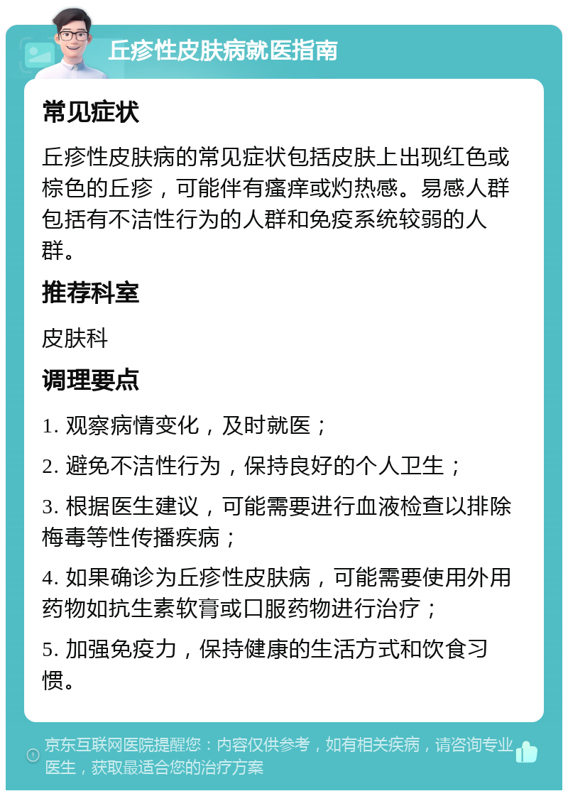 丘疹性皮肤病就医指南 常见症状 丘疹性皮肤病的常见症状包括皮肤上出现红色或棕色的丘疹，可能伴有瘙痒或灼热感。易感人群包括有不洁性行为的人群和免疫系统较弱的人群。 推荐科室 皮肤科 调理要点 1. 观察病情变化，及时就医； 2. 避免不洁性行为，保持良好的个人卫生； 3. 根据医生建议，可能需要进行血液检查以排除梅毒等性传播疾病； 4. 如果确诊为丘疹性皮肤病，可能需要使用外用药物如抗生素软膏或口服药物进行治疗； 5. 加强免疫力，保持健康的生活方式和饮食习惯。