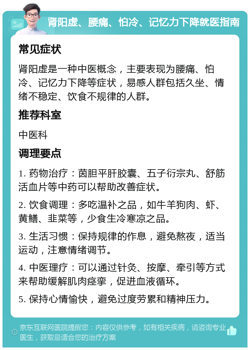 肾阳虚、腰痛、怕冷、记忆力下降就医指南 常见症状 肾阳虚是一种中医概念，主要表现为腰痛、怕冷、记忆力下降等症状，易感人群包括久坐、情绪不稳定、饮食不规律的人群。 推荐科室 中医科 调理要点 1. 药物治疗：茵胆平肝胶囊、五子衍宗丸、舒筋活血片等中药可以帮助改善症状。 2. 饮食调理：多吃温补之品，如牛羊狗肉、虾、黄鳝、韭菜等，少食生冷寒凉之品。 3. 生活习惯：保持规律的作息，避免熬夜，适当运动，注意情绪调节。 4. 中医理疗：可以通过针灸、按摩、牵引等方式来帮助缓解肌肉痉挛，促进血液循环。 5. 保持心情愉快，避免过度劳累和精神压力。