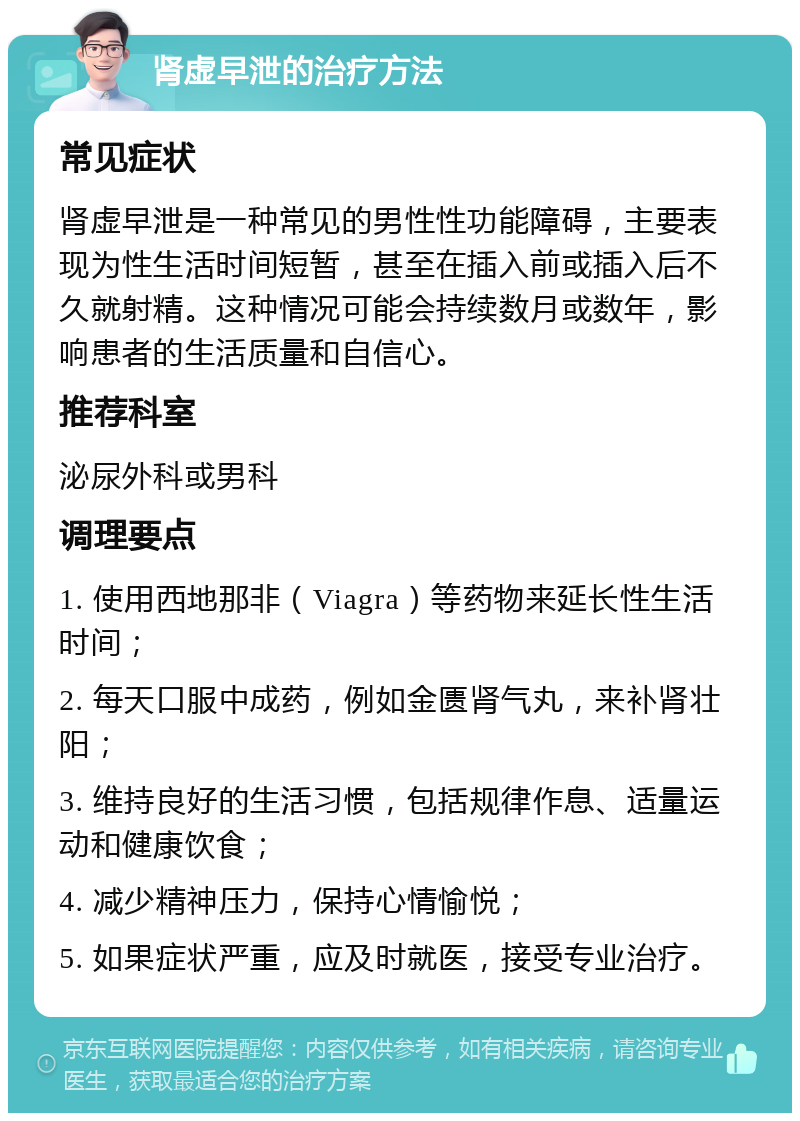 肾虚早泄的治疗方法 常见症状 肾虚早泄是一种常见的男性性功能障碍，主要表现为性生活时间短暂，甚至在插入前或插入后不久就射精。这种情况可能会持续数月或数年，影响患者的生活质量和自信心。 推荐科室 泌尿外科或男科 调理要点 1. 使用西地那非（Viagra）等药物来延长性生活时间； 2. 每天口服中成药，例如金匮肾气丸，来补肾壮阳； 3. 维持良好的生活习惯，包括规律作息、适量运动和健康饮食； 4. 减少精神压力，保持心情愉悦； 5. 如果症状严重，应及时就医，接受专业治疗。