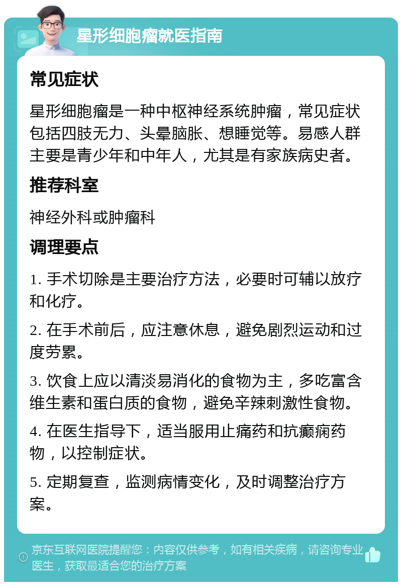 星形细胞瘤就医指南 常见症状 星形细胞瘤是一种中枢神经系统肿瘤，常见症状包括四肢无力、头晕脑胀、想睡觉等。易感人群主要是青少年和中年人，尤其是有家族病史者。 推荐科室 神经外科或肿瘤科 调理要点 1. 手术切除是主要治疗方法，必要时可辅以放疗和化疗。 2. 在手术前后，应注意休息，避免剧烈运动和过度劳累。 3. 饮食上应以清淡易消化的食物为主，多吃富含维生素和蛋白质的食物，避免辛辣刺激性食物。 4. 在医生指导下，适当服用止痛药和抗癫痫药物，以控制症状。 5. 定期复查，监测病情变化，及时调整治疗方案。