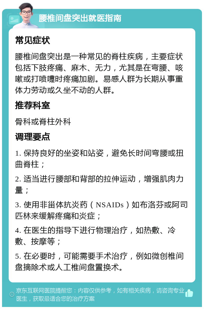 腰椎间盘突出就医指南 常见症状 腰椎间盘突出是一种常见的脊柱疾病，主要症状包括下肢疼痛、麻木、无力，尤其是在弯腰、咳嗽或打喷嚏时疼痛加剧。易感人群为长期从事重体力劳动或久坐不动的人群。 推荐科室 骨科或脊柱外科 调理要点 1. 保持良好的坐姿和站姿，避免长时间弯腰或扭曲脊柱； 2. 适当进行腰部和背部的拉伸运动，增强肌肉力量； 3. 使用非甾体抗炎药（NSAIDs）如布洛芬或阿司匹林来缓解疼痛和炎症； 4. 在医生的指导下进行物理治疗，如热敷、冷敷、按摩等； 5. 在必要时，可能需要手术治疗，例如微创椎间盘摘除术或人工椎间盘置换术。