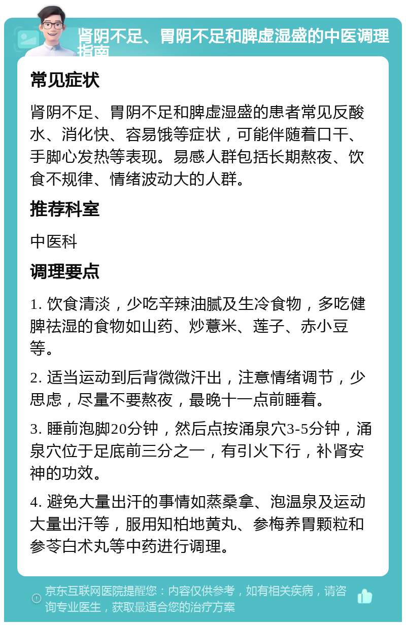 肾阴不足、胃阴不足和脾虚湿盛的中医调理指南 常见症状 肾阴不足、胃阴不足和脾虚湿盛的患者常见反酸水、消化快、容易饿等症状，可能伴随着口干、手脚心发热等表现。易感人群包括长期熬夜、饮食不规律、情绪波动大的人群。 推荐科室 中医科 调理要点 1. 饮食清淡，少吃辛辣油腻及生冷食物，多吃健脾祛湿的食物如山药、炒薏米、莲子、赤小豆等。 2. 适当运动到后背微微汗出，注意情绪调节，少思虑，尽量不要熬夜，最晚十一点前睡着。 3. 睡前泡脚20分钟，然后点按涌泉穴3-5分钟，涌泉穴位于足底前三分之一，有引火下行，补肾安神的功效。 4. 避免大量出汗的事情如蒸桑拿、泡温泉及运动大量出汗等，服用知柏地黄丸、参梅养胃颗粒和参苓白术丸等中药进行调理。