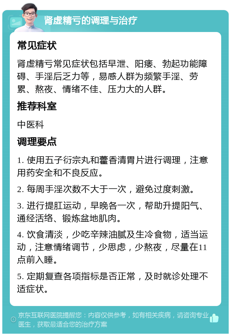 肾虚精亏的调理与治疗 常见症状 肾虚精亏常见症状包括早泄、阳痿、勃起功能障碍、手淫后乏力等，易感人群为频繁手淫、劳累、熬夜、情绪不佳、压力大的人群。 推荐科室 中医科 调理要点 1. 使用五子衍宗丸和藿香清胃片进行调理，注意用药安全和不良反应。 2. 每周手淫次数不大于一次，避免过度刺激。 3. 进行提肛运动，早晚各一次，帮助升提阳气、通经活络、锻炼盆地肌肉。 4. 饮食清淡，少吃辛辣油腻及生冷食物，适当运动，注意情绪调节，少思虑，少熬夜，尽量在11点前入睡。 5. 定期复查各项指标是否正常，及时就诊处理不适症状。