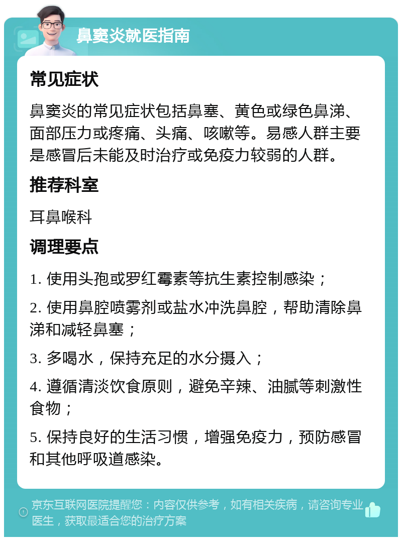 鼻窦炎就医指南 常见症状 鼻窦炎的常见症状包括鼻塞、黄色或绿色鼻涕、面部压力或疼痛、头痛、咳嗽等。易感人群主要是感冒后未能及时治疗或免疫力较弱的人群。 推荐科室 耳鼻喉科 调理要点 1. 使用头孢或罗红霉素等抗生素控制感染； 2. 使用鼻腔喷雾剂或盐水冲洗鼻腔，帮助清除鼻涕和减轻鼻塞； 3. 多喝水，保持充足的水分摄入； 4. 遵循清淡饮食原则，避免辛辣、油腻等刺激性食物； 5. 保持良好的生活习惯，增强免疫力，预防感冒和其他呼吸道感染。