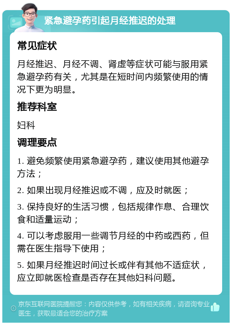 紧急避孕药引起月经推迟的处理 常见症状 月经推迟、月经不调、肾虚等症状可能与服用紧急避孕药有关，尤其是在短时间内频繁使用的情况下更为明显。 推荐科室 妇科 调理要点 1. 避免频繁使用紧急避孕药，建议使用其他避孕方法； 2. 如果出现月经推迟或不调，应及时就医； 3. 保持良好的生活习惯，包括规律作息、合理饮食和适量运动； 4. 可以考虑服用一些调节月经的中药或西药，但需在医生指导下使用； 5. 如果月经推迟时间过长或伴有其他不适症状，应立即就医检查是否存在其他妇科问题。