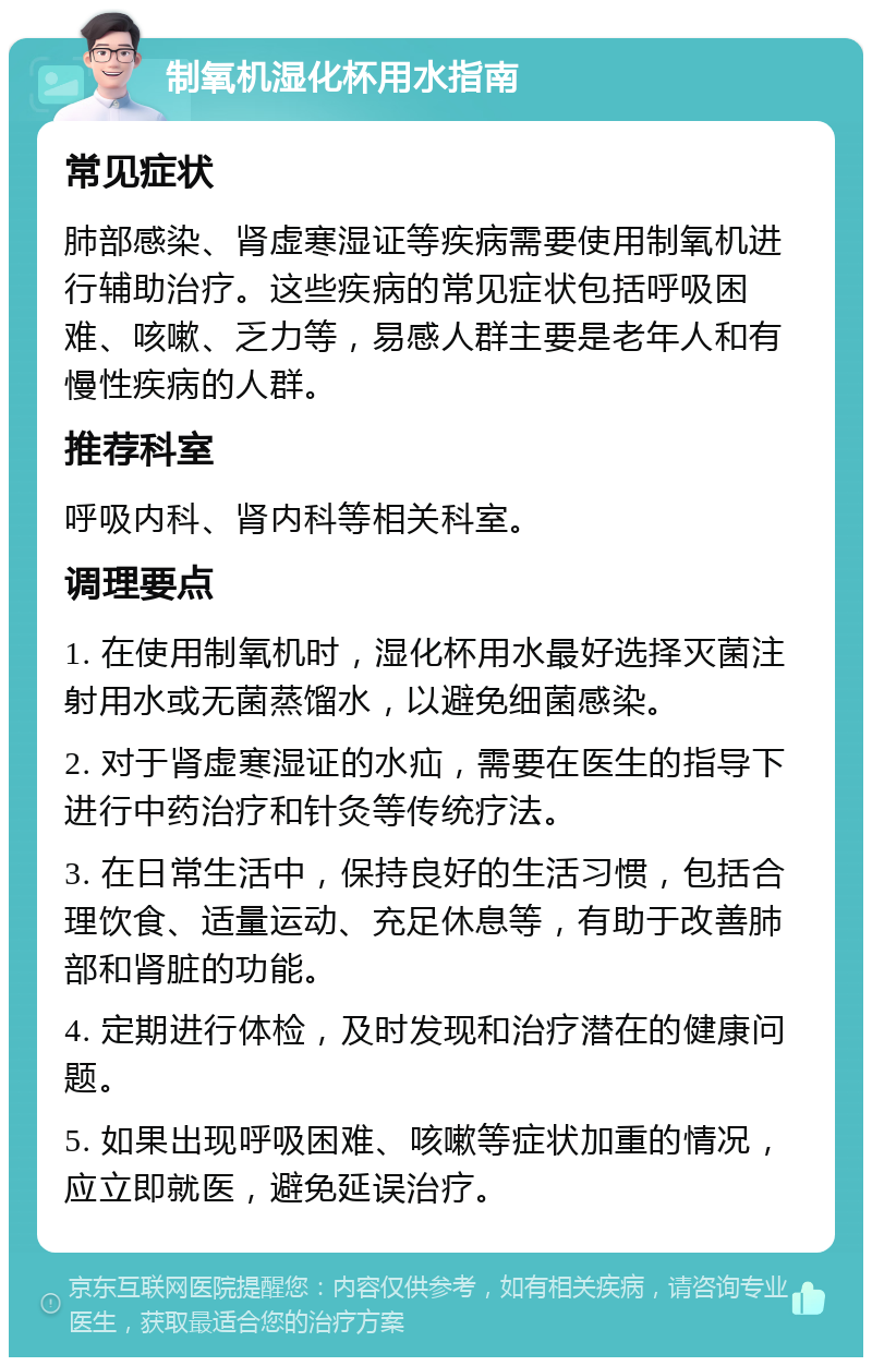 制氧机湿化杯用水指南 常见症状 肺部感染、肾虚寒湿证等疾病需要使用制氧机进行辅助治疗。这些疾病的常见症状包括呼吸困难、咳嗽、乏力等，易感人群主要是老年人和有慢性疾病的人群。 推荐科室 呼吸内科、肾内科等相关科室。 调理要点 1. 在使用制氧机时，湿化杯用水最好选择灭菌注射用水或无菌蒸馏水，以避免细菌感染。 2. 对于肾虚寒湿证的水疝，需要在医生的指导下进行中药治疗和针灸等传统疗法。 3. 在日常生活中，保持良好的生活习惯，包括合理饮食、适量运动、充足休息等，有助于改善肺部和肾脏的功能。 4. 定期进行体检，及时发现和治疗潜在的健康问题。 5. 如果出现呼吸困难、咳嗽等症状加重的情况，应立即就医，避免延误治疗。