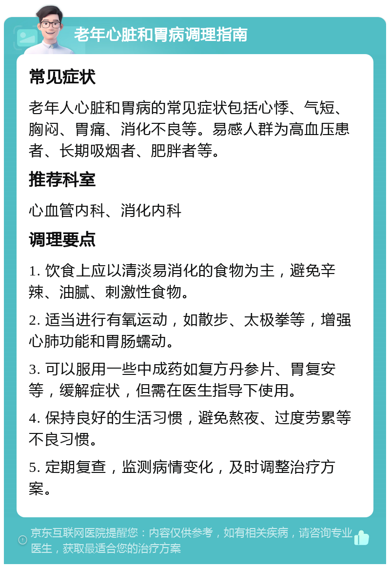 老年心脏和胃病调理指南 常见症状 老年人心脏和胃病的常见症状包括心悸、气短、胸闷、胃痛、消化不良等。易感人群为高血压患者、长期吸烟者、肥胖者等。 推荐科室 心血管内科、消化内科 调理要点 1. 饮食上应以清淡易消化的食物为主，避免辛辣、油腻、刺激性食物。 2. 适当进行有氧运动，如散步、太极拳等，增强心肺功能和胃肠蠕动。 3. 可以服用一些中成药如复方丹参片、胃复安等，缓解症状，但需在医生指导下使用。 4. 保持良好的生活习惯，避免熬夜、过度劳累等不良习惯。 5. 定期复查，监测病情变化，及时调整治疗方案。